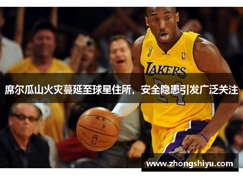 席尔瓜山火灾蔓延至球星住所，安全隐患引发广泛关注