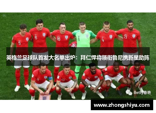 英格兰足球队首发大名单出炉：拜仁悍将领衔鲁尼携新星助阵