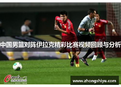 中国男篮对阵伊拉克精彩比赛视频回顾与分析